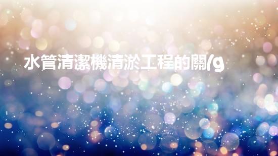 水管清潔機清淤工程的關(guān)鍵技術(shù)揭秘？如何確保施工安全與效果提升！